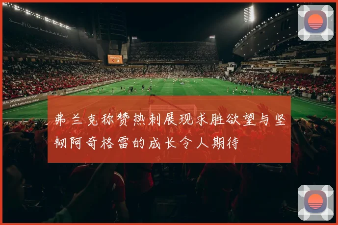 弗兰克称赞热刺展现求胜欲望与坚韧阿奇格雷的成长令人期待