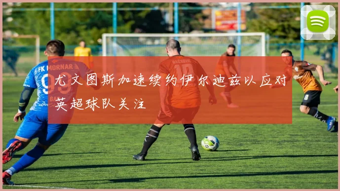 尤文图斯加速续约伊尔迪兹以应对英超球队关注