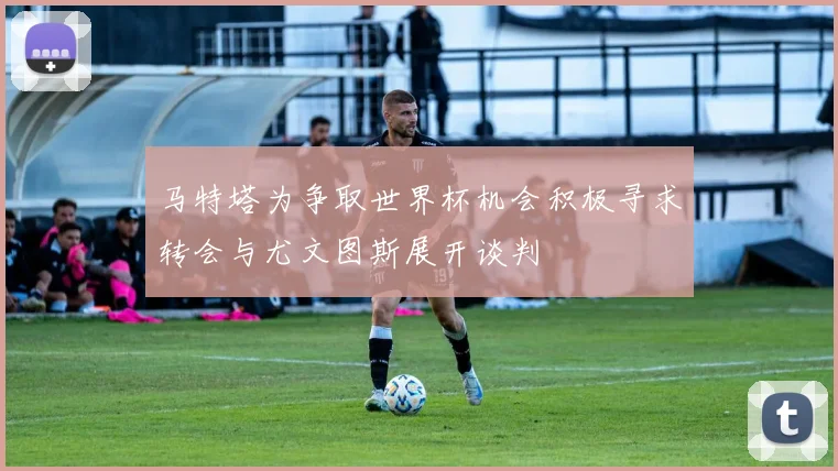 马特塔为争取世界杯机会积极寻求转会与尤文图斯展开谈判