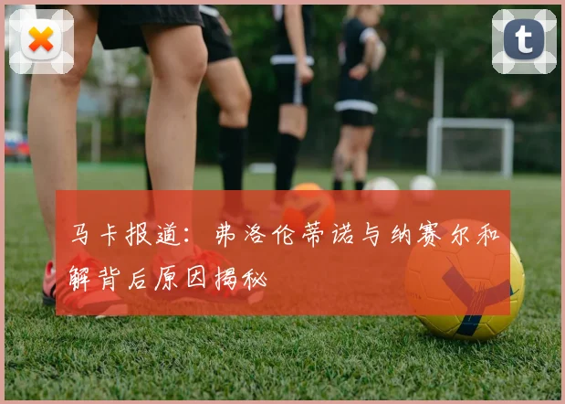 马卡报道：弗洛伦蒂诺与纳赛尔和解背后原因揭秘