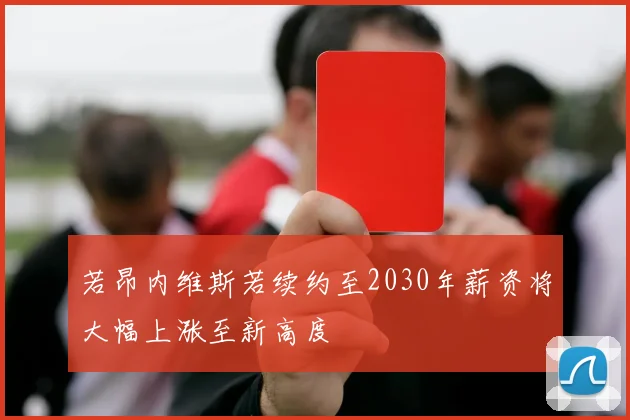 若昂内维斯若续约至2030年薪资将大幅上涨至新高度