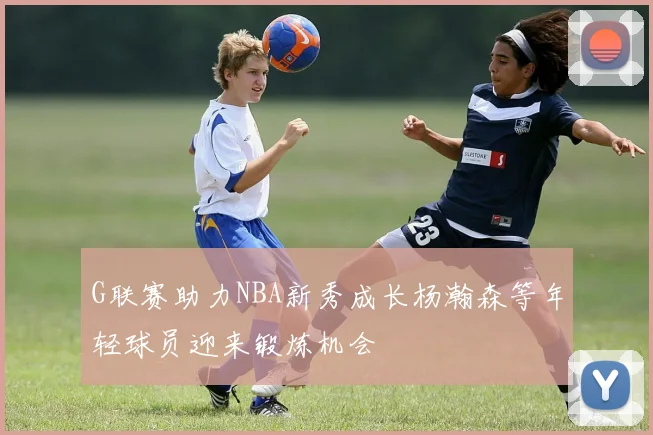 G联赛助力NBA新秀成长杨瀚森等年轻球员迎来锻炼机会