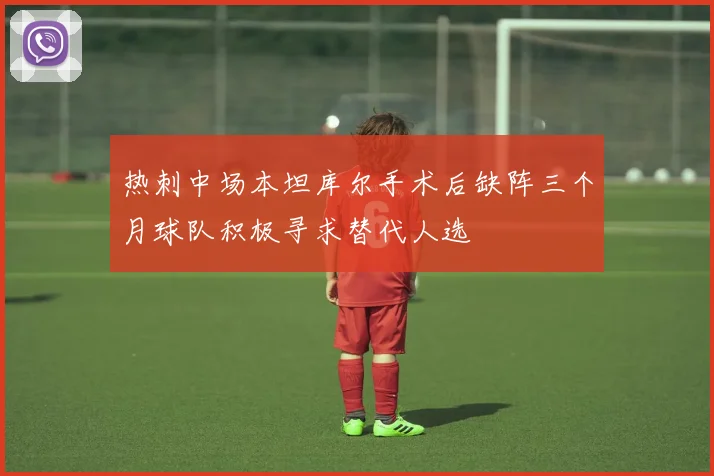 热刺中场本坦库尔手术后缺阵三个月球队积极寻求替代人选