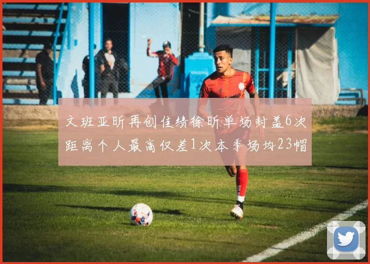 文班亚昕再创佳绩徐昕单场封盖6次距离个人最高仅差1次本季场均23帽领跑联盟