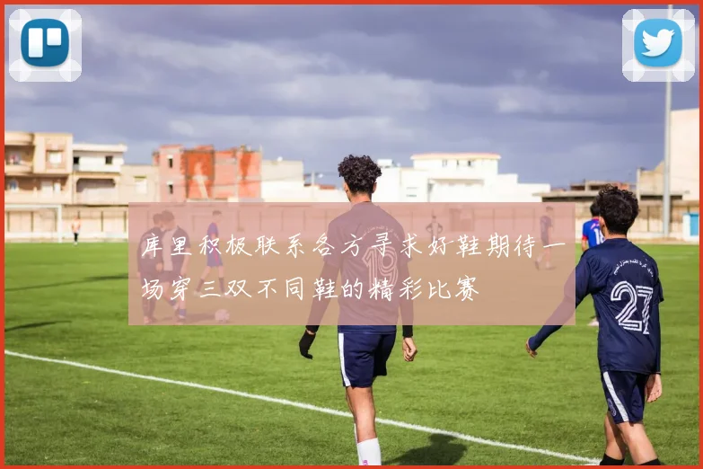 库里积极联系各方寻求好鞋期待一场穿三双不同鞋的精彩比赛