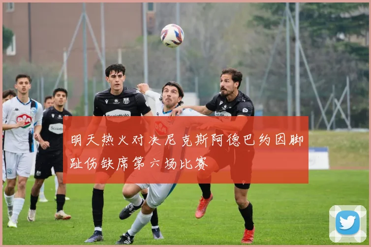 明天热火对决尼克斯阿德巴约因脚趾伤缺席第六场比赛
