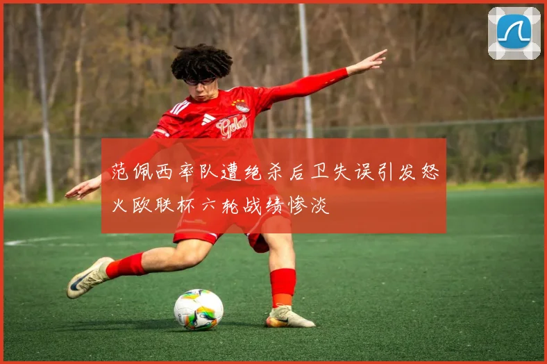 范佩西率队遭绝杀后卫失误引发怒火欧联杯六轮战绩惨淡