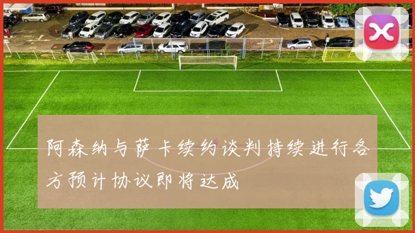 阿森纳与萨卡续约谈判持续进行各方预计协议即将达成