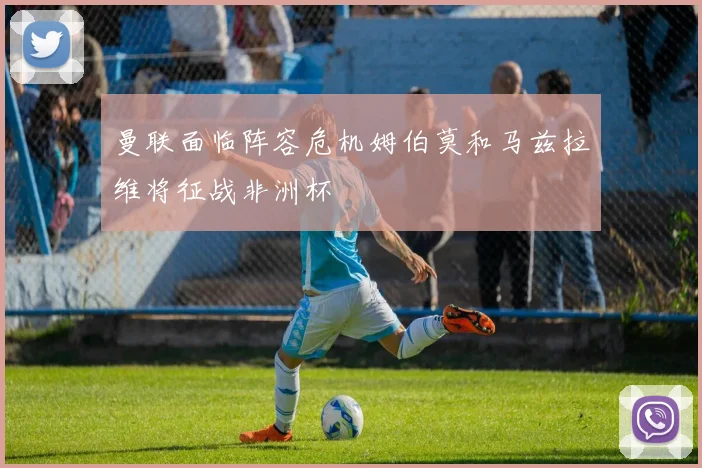 曼联面临阵容危机姆伯莫和马兹拉维将征战非洲杯