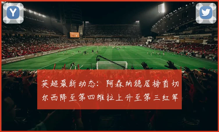 英超最新动态：阿森纳稳居榜首切尔西降至第四维拉上升至第三红军继续第八