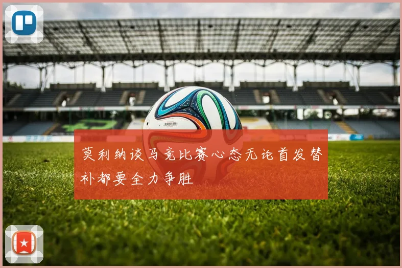 莫利纳谈马竞比赛心态无论首发替补都要全力争胜