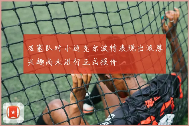 活塞队对小迈克尔波特表现出浓厚兴趣尚未进行正式报价