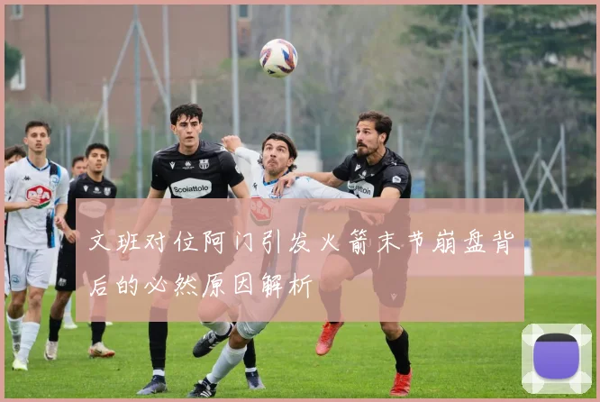 文班对位阿门引发火箭末节崩盘背后的必然原因解析