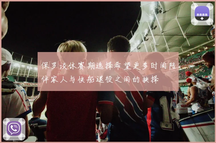 保罗谈休赛期选择希望更多时间陪伴家人与快船退役之间的抉择